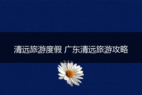 清远旅游度假 广东清远旅游攻略