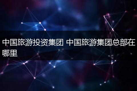 中国旅游投资集团 中国旅游集团总部在哪里