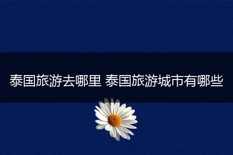 泰国旅游去哪里 泰国旅游城市有哪些