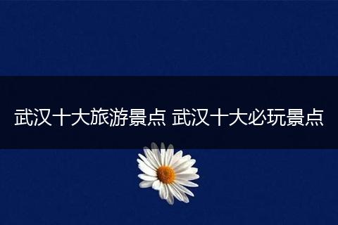 武汉十大旅游景点 武汉十大必玩景点