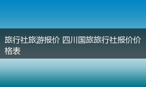 旅行社旅游报价 四川国旅旅行社报价价格表