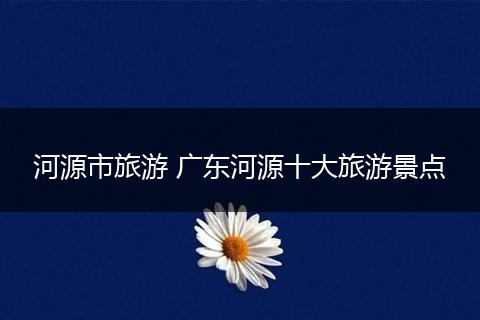 河源市旅游 广东河源十大旅游景点
