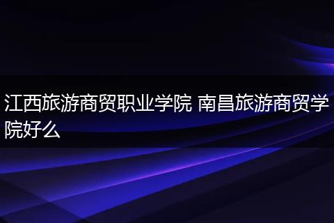 江西旅游商贸职业学院 南昌旅游商贸学院好么