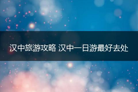 汉中旅游攻略 汉中一日游最好去处