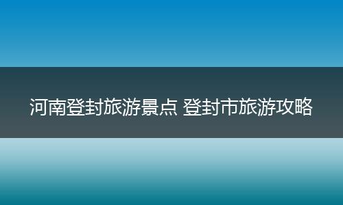 河南登封旅游景点 登封市旅游攻略