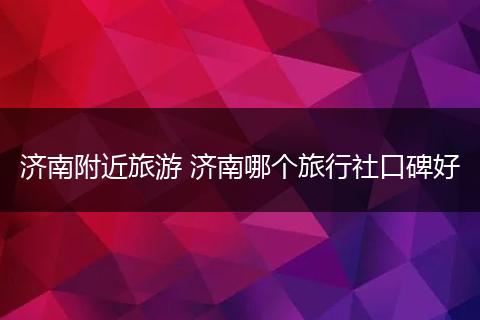 济南附近旅游 济南哪个旅行社口碑好