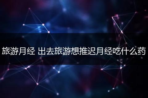 旅游月经 出去旅游想推迟月经吃什么药