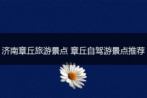 济南章丘旅游景点 章丘自驾游景点推荐