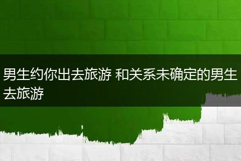 男生约你出去旅游 和关系未确定的男生去旅游