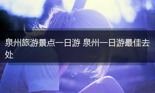 泉州旅游景点一日游 泉州一日游最佳去处