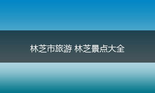 林芝市旅游 林芝景点大全