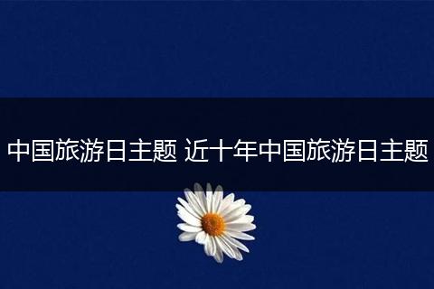 中国旅游日主题 近十年中国旅游日主题