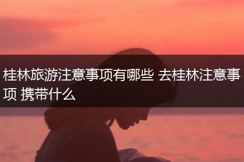 桂林旅游注意事项有哪些 去桂林注意事项 携带什么
