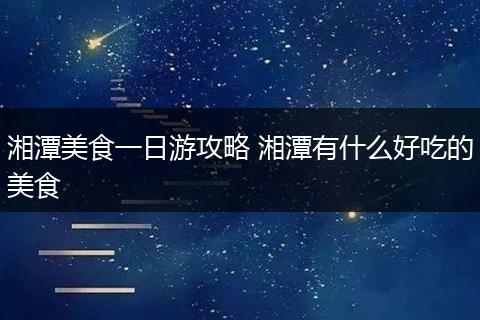 湘潭美食一日游攻略 湘潭有什么好吃的美食