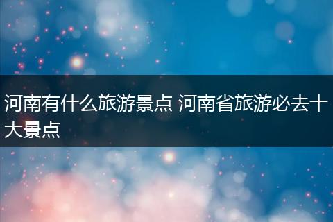 河南有什么旅游景点 河南省旅游必去十大景点