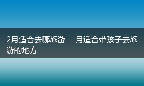 2月适合去哪旅游 二月适合带孩子去旅游的地方