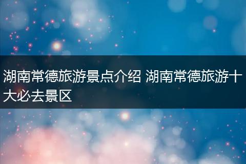 湖南常德旅游景点介绍 湖南常德旅游十大必去景区