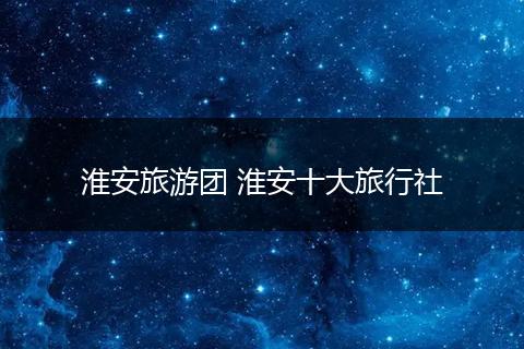 淮安旅游团 淮安十大旅行社