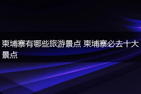 柬埔寨有哪些旅游景点 柬埔寨必去十大景点