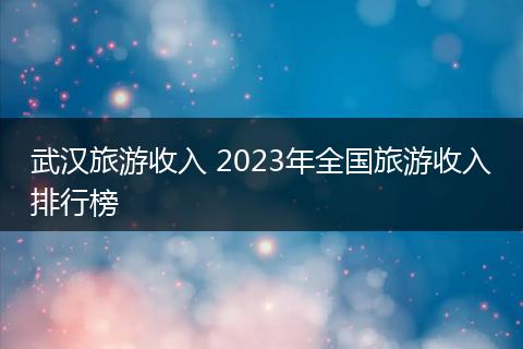 武汉旅游收入 2023年全国旅游收入排行榜