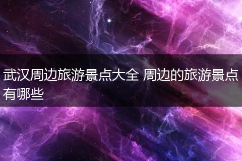 武汉周边旅游景点大全 周边的旅游景点有哪些