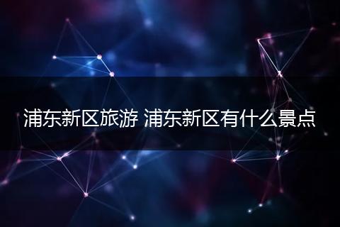 浦东新区旅游 浦东新区有什么景点
