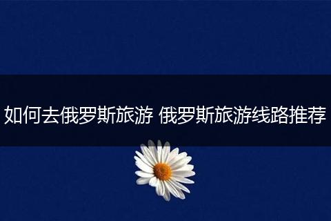 如何去俄罗斯旅游 俄罗斯旅游线路推荐