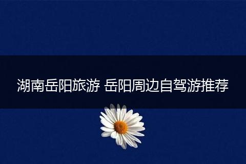 湖南岳阳旅游 岳阳周边自驾游推荐