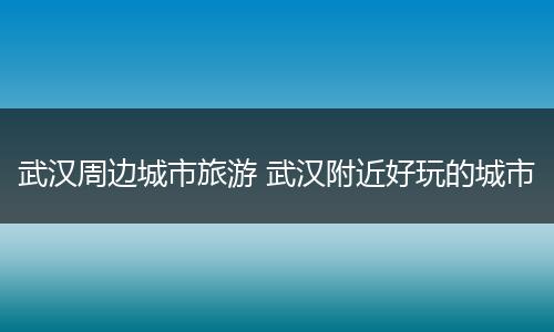 武汉周边城市旅游 武汉附近好玩的城市