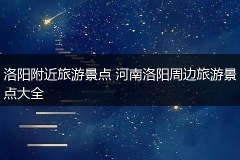 洛阳附近旅游景点 河南洛阳周边旅游景点大全