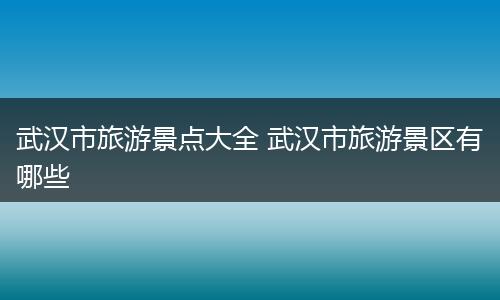 武汉市旅游景点大全 武汉市旅游景区有哪些