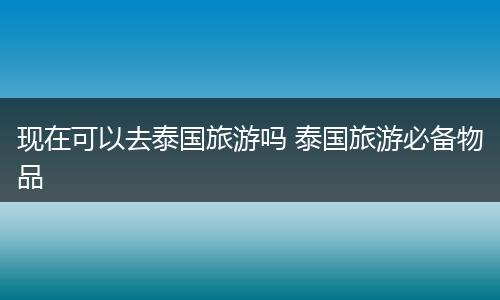现在可以去泰国旅游吗 泰国旅游必备物品