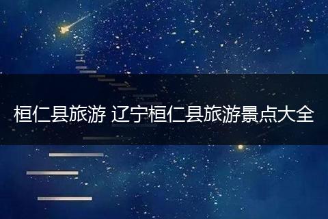 桓仁县旅游 辽宁桓仁县旅游景点大全
