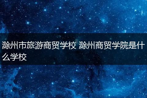 滁州市旅游商贸学校 滁州商贸学院是什么学校
