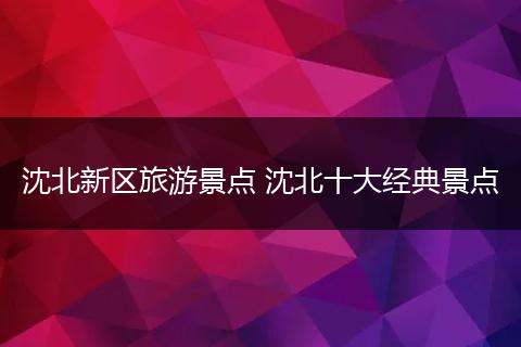 沈北新区旅游景点 沈北十大经典景点
