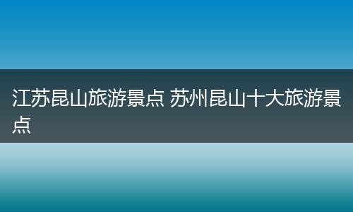江苏昆山旅游景点 苏州昆山十大旅游景点