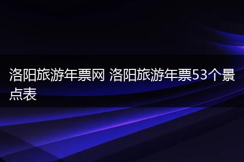 洛阳旅游年票网 洛阳旅游年票53个景点表