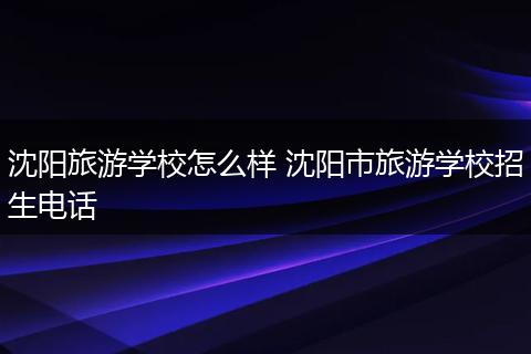 沈阳旅游学校怎么样 沈阳市旅游学校招生电话