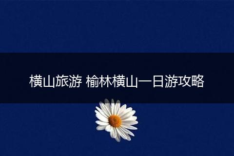 横山旅游 榆林横山一日游攻略
