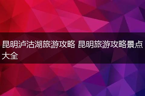 昆明泸沽湖旅游攻略 昆明旅游攻略景点大全