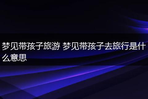 梦见带孩子旅游 梦见带孩子去旅行是什么意思
