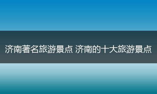 济南著名旅游景点 济南的十大旅游景点
