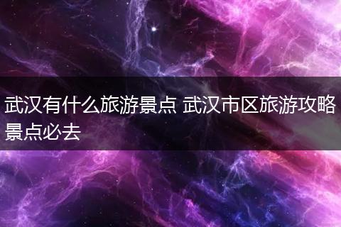 武汉有什么旅游景点 武汉市区旅游攻略景点必去