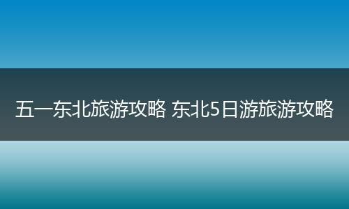 五一东北旅游攻略 东北5日游旅游攻略