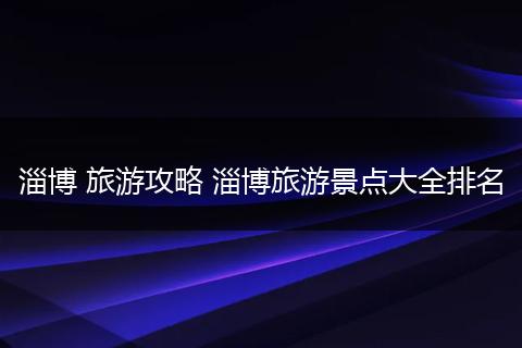 淄博 旅游攻略 淄博旅游景点大全排名