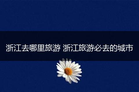 浙江去哪里旅游 浙江旅游必去的城市