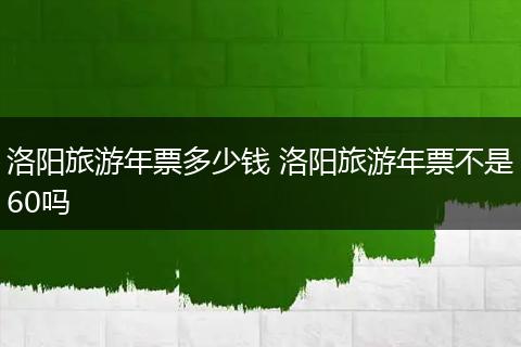 洛阳旅游年票多少钱 洛阳旅游年票不是60吗
