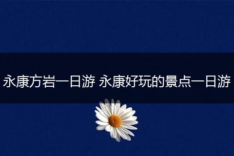 永康方岩一日游 永康好玩的景点一日游