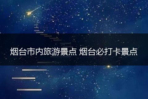 烟台市内旅游景点 烟台必打卡景点