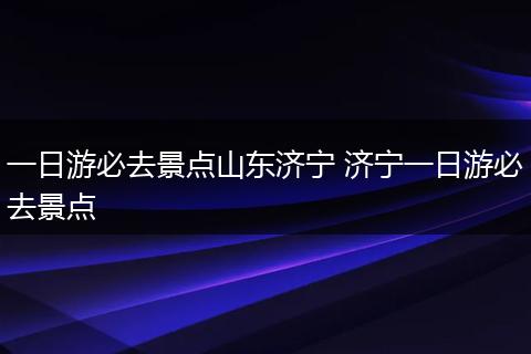 一日游必去景点山东济宁 济宁一日游必去景点